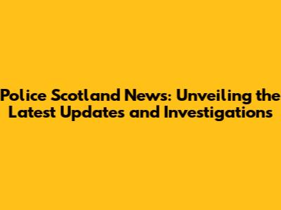 Police Scotland News: Unveiling the Latest Updates and Investigations