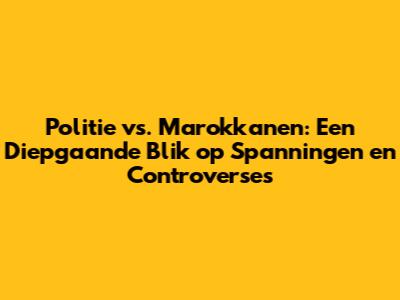 Politie vs. Marokkanen: Een Diepgaande Blik op Spanningen en Controverses