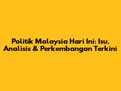 Politik Malaysia Hari Ini: Isu, Analisis & Perkembangan Terkini