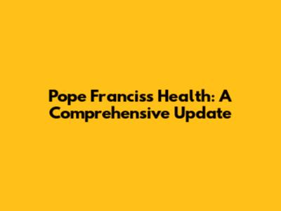 Pope Francis's Health: A Comprehensive Update