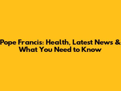Pope Francis: Health, Latest News & What You Need to Know