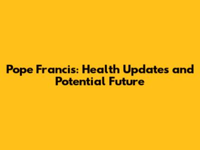 Pope Francis: Health Updates and Potential Future
