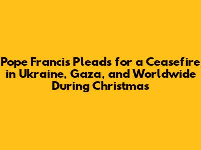 Pope Francis Pleads for a Ceasefire in Ukraine, Gaza, and Worldwide During Christmas