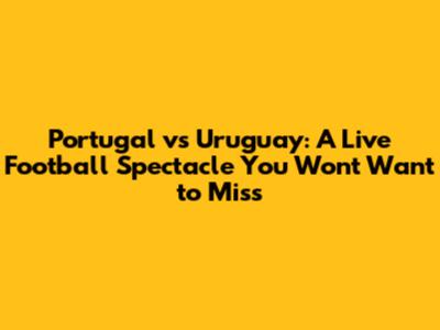Portugal vs Uruguay: A Live Football Spectacle You Won't Want to Miss
