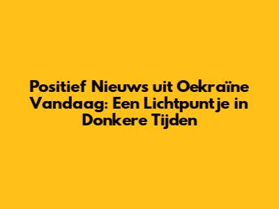Positief Nieuws uit Oekraïne Vandaag: Een Lichtpuntje in Donkere Tijden