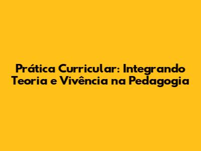 Prática Curricular: Integrando Teoria e Vivência na Pedagogia