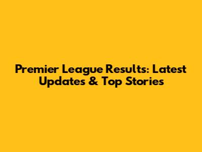 Premier League Results: Latest Updates & Top Stories