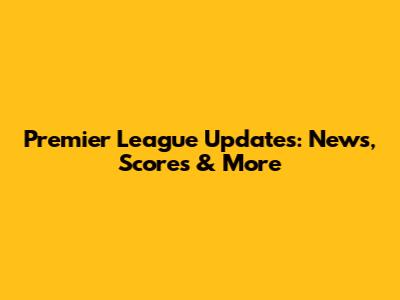 Premier League Updates: News, Scores & More