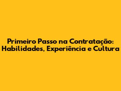 Primeiro Passo na Contratação: Habilidades, Experiência e Cultura