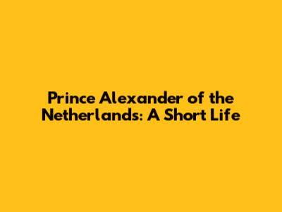 Prince Alexander of the Netherlands: A Short Life