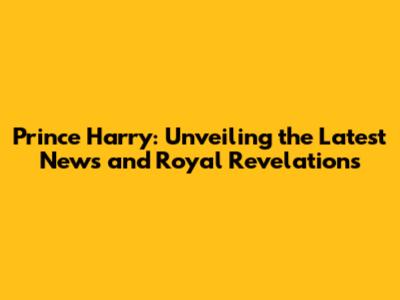 Prince Harry: Unveiling the Latest News and Royal Revelations