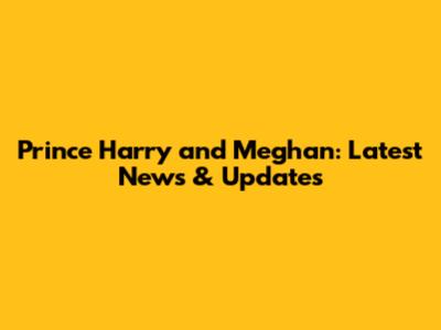 Prince Harry and Meghan: Latest News & Updates