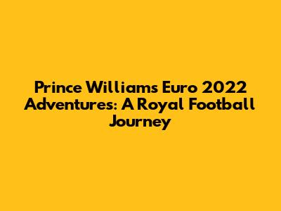 Prince William's Euro 2022 Adventures: A Royal Football Journey