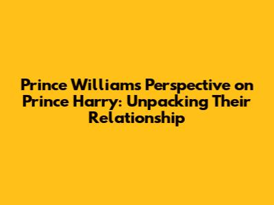 Prince William's Perspective on Prince Harry: Unpacking Their Relationship