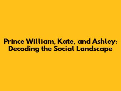 Prince William, Kate, and Ashley: Decoding the Social Landscape