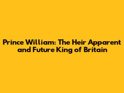 Prince William: The Heir Apparent and Future King of Britain