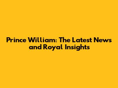 Prince William: The Latest News and Royal Insights