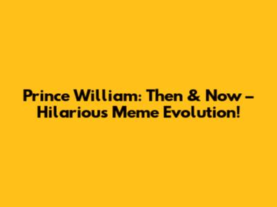 Prince William: Then & Now – Hilarious Meme Evolution!