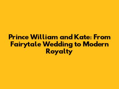 Prince William and Kate: From Fairytale Wedding to Modern Royalty