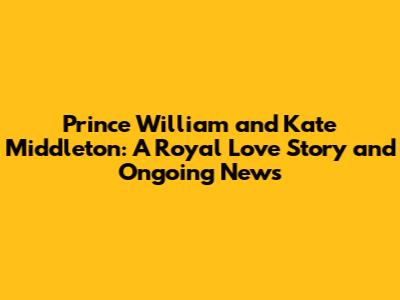 Prince William and Kate Middleton: A Royal Love Story and Ongoing News