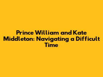 Prince William and Kate Middleton: Navigating a Difficult Time