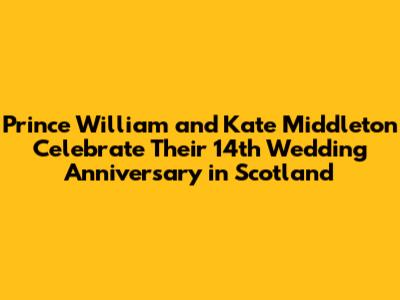 Prince William and Kate Middleton Celebrate Their 14th Wedding Anniversary in Scotland