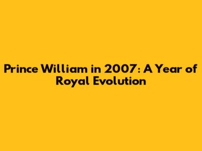 Prince William in 2007: A Year of Royal Evolution