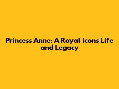 Princess Anne: A Royal Icon's Life and Legacy