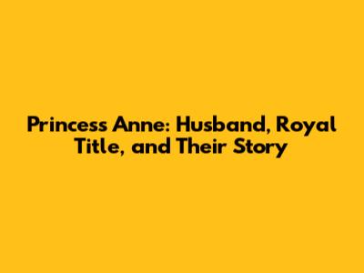 Princess Anne: Husband, Royal Title, and Their Story