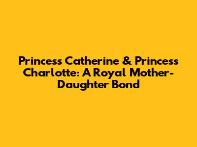 Princess Catherine & Princess Charlotte: A Royal Mother-Daughter Bond