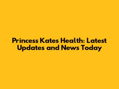 Princess Kate's Health: Latest Updates and News Today