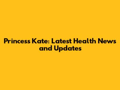 Princess Kate: Latest Health News and Updates