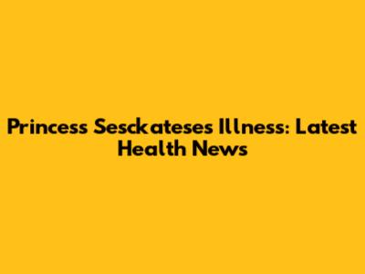 Princess Sesckatese's Illness: Latest Health News