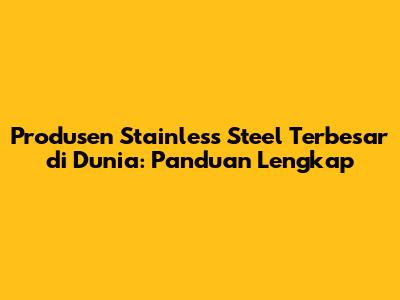 Produsen Stainless Steel Terbesar di Dunia: Panduan Lengkap