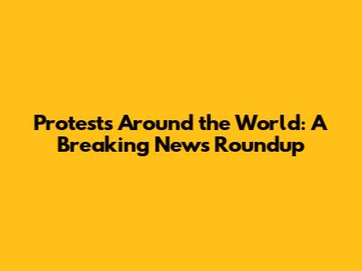 Protests Around the World: A Breaking News Roundup