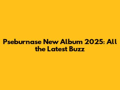 Pseburnase New Album 2025: All the Latest Buzz