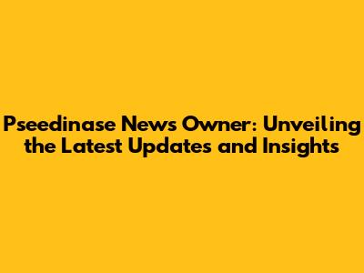 Pseedinase News Owner: Unveiling the Latest Updates and Insights