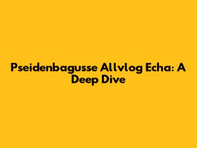 Pseidenbagusse Allvlog Echa: A Deep Dive