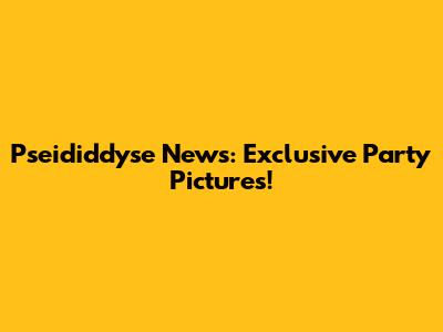 Pseididdyse News: Exclusive Party Pictures!
