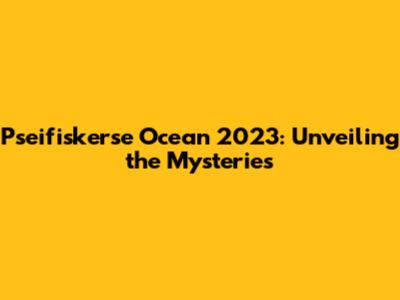 Pseifiskerse Ocean 2023: Unveiling the Mysteries