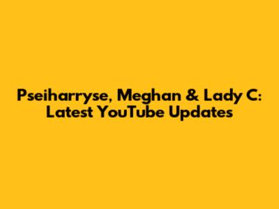 Pseiharryse, Meghan & Lady C: Latest YouTube Updates