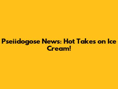 Pseiidogose News: Hot Takes on Ice Cream!