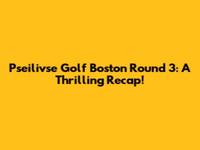 Pseilivse Golf Boston Round 3: A Thrilling Recap!