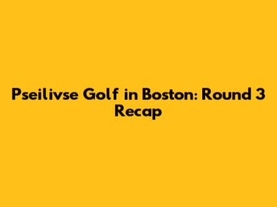Pseilivse Golf in Boston: Round 3 Recap