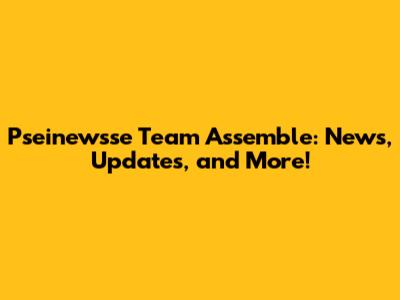 Pseinewsse Team Assemble: News, Updates, and More!