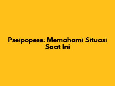 Pseipopese: Memahami Situasi Saat Ini