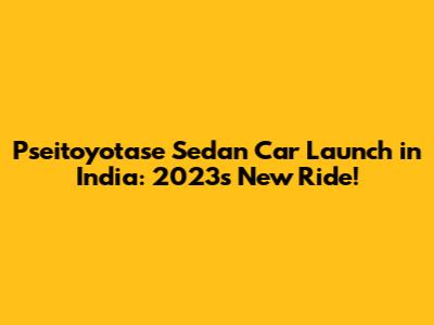 Pseitoyotase Sedan Car Launch in India: 2023's New Ride!