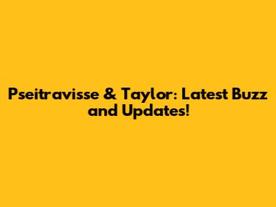 Pseitravisse & Taylor: Latest Buzz and Updates!