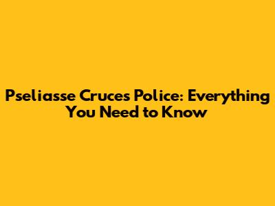 Pseliasse Cruces Police: Everything You Need to Know