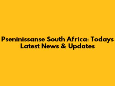 Pseninissanse South Africa: Today's Latest News & Updates